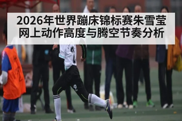 2026年世界蹦床锦标赛朱雪莹网上动作高度与腾空节奏分析 - manguan