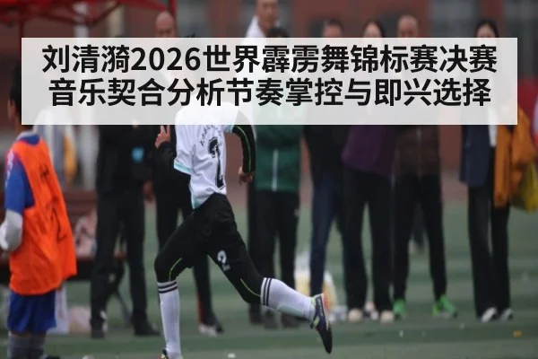刘清漪2026世界霹雳舞锦标赛决赛音乐契合分析节奏掌控与即兴选择 - manguan